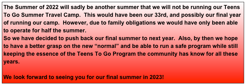 The Summer of 2022 will sadly be another summer that we will not be running our Teens To Go Summer Travel Camp.  This would have been our 33rd, and possibly our final year of running our camp.  However, due to family obligations we would have only been able to operate for half the summer.
So we have decided to push back our final summer to next year.  Also, by then we hope to have a better grasp on the new “normal” and be able to run a safe program while still keeping the essence of the Teens To Go Program the community has know for all these years. 

We look forward to seeing you for our final summer in 2023!

